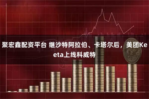 聚宏鑫配资平台 继沙特阿拉伯、卡塔尔后，美团Keeta上线科威特