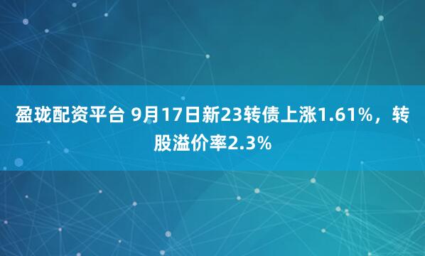 盈珑配资平台 9月17日新23转债上涨1.61%，转股溢价率2.3%