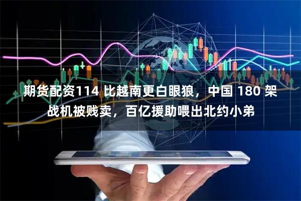 期货配资114 比越南更白眼狼，中国 180 架战机被贱卖，百亿援助喂出北约小弟