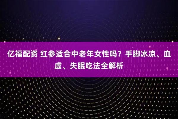 亿福配资 红参适合中老年女性吗？手脚冰凉、血虚、失眠吃法全解析