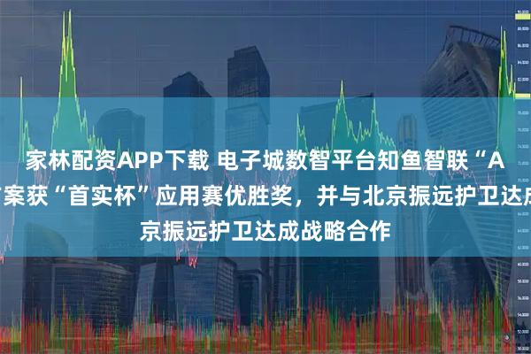 家林配资APP下载 电子城数智平台知鱼智联“AI+安防”方案获“首实杯”应用赛优胜奖，并与北京振远护卫达成战略合作