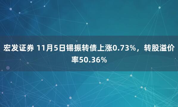 宏发证券 11月5日锡振转债上涨0.73%，转股溢价率50.36%