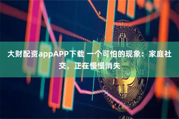 大财配资appAPP下载 一个可怕的现象：家庭社交，正在慢慢消失