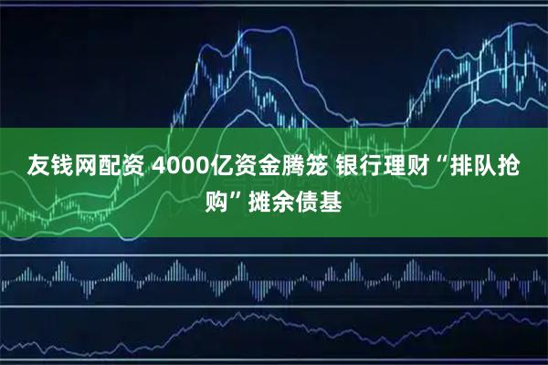 友钱网配资 4000亿资金腾笼 银行理财“排队抢购”摊余债基