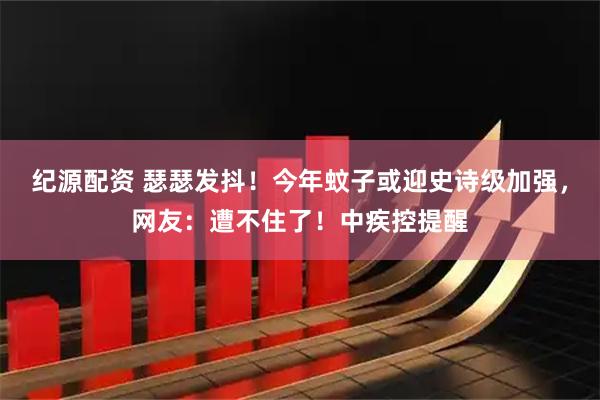 纪源配资 瑟瑟发抖！今年蚊子或迎史诗级加强，网友：遭不住了！中疾控提醒