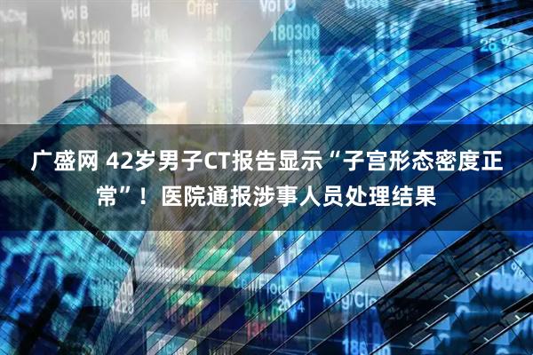 广盛网 42岁男子CT报告显示“子宫形态密度正常”！医院通报涉事人员处理结果