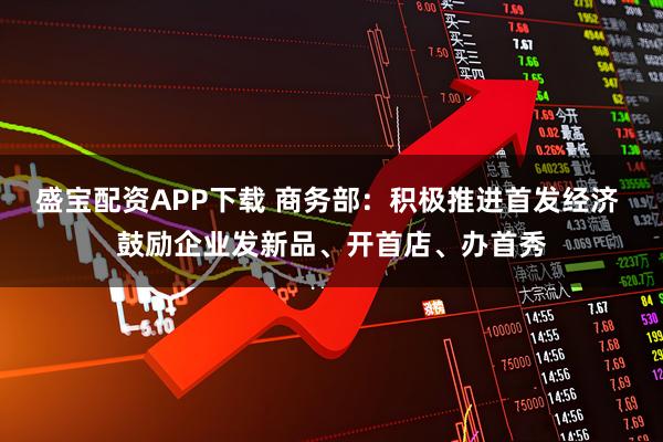 盛宝配资APP下载 商务部：积极推进首发经济 鼓励企业发新品、开首店、办首秀