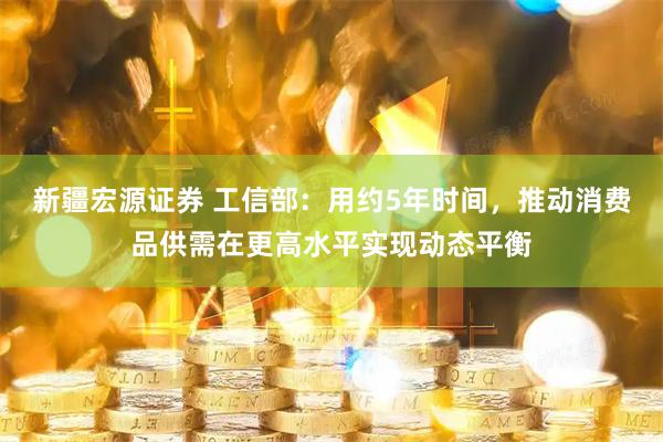 新疆宏源证券 工信部：用约5年时间，推动消费品供需在更高水平实现动态平衡