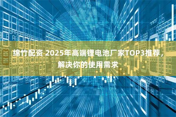 绵竹配资 2025年高端锂电池厂家TOP3推荐，解决你的使用需求
