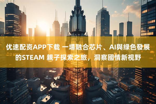 优速配资APP下载 一場融合芯片、AI與绿色發展的STEAM 親子探索之旅，洞察國情新视野