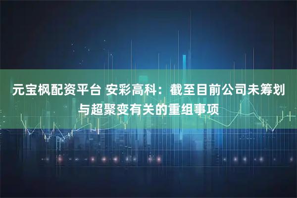 元宝枫配资平台 安彩高科：截至目前公司未筹划与超聚变有关的重组事项