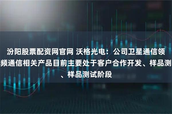 汾阳股票配资网官网 沃格光电：公司卫星通信领域的射频通信相关产品目前主要处于客户合作开发、样品测试阶段