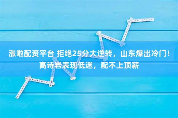 涨啦配资平台 拒绝25分大逆转，山东爆出冷门！高诗岩表现低迷，配不上顶薪