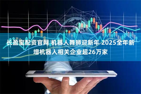 长盈宝配资官网 机器人舞狮迎新年 2025全年新增机器人相关企业超26万家