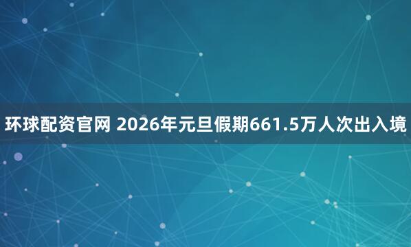 环球配资官网 2026年元旦假期661.5万人次出入境