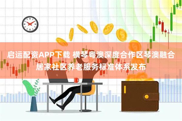 启运配资APP下载 横琴粤澳深度合作区琴澳融合居家社区养老服务标准体系发布