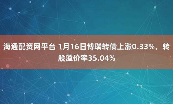 海通配资网平台 1月16日博瑞转债上涨0.33%，转股溢价率35.04%