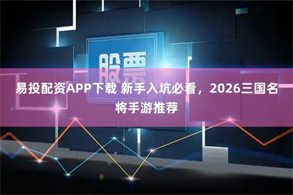易投配资APP下载 新手入坑必看，2026三国名将手游推荐