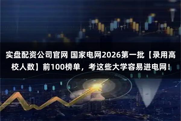 实盘配资公司官网 国家电网2026第一批【录用高校人数】前100榜单，考这些大学容易进电网！