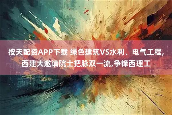 按天配资APP下载 绿色建筑VS水利、电气工程,西建大邀请院士把脉双一流,争锋西理工