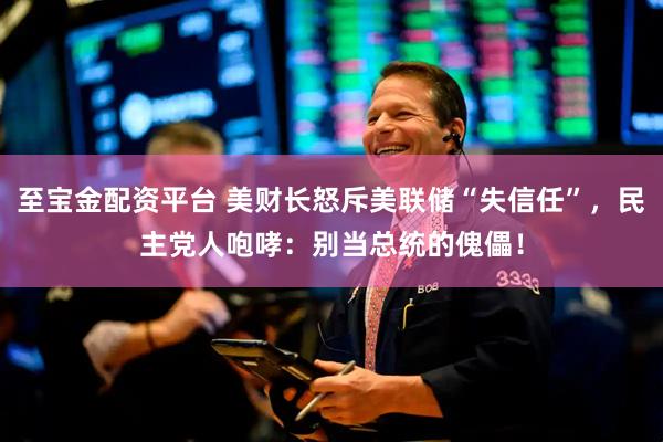 至宝金配资平台 美财长怒斥美联储“失信任”，民主党人咆哮：别当总统的傀儡！