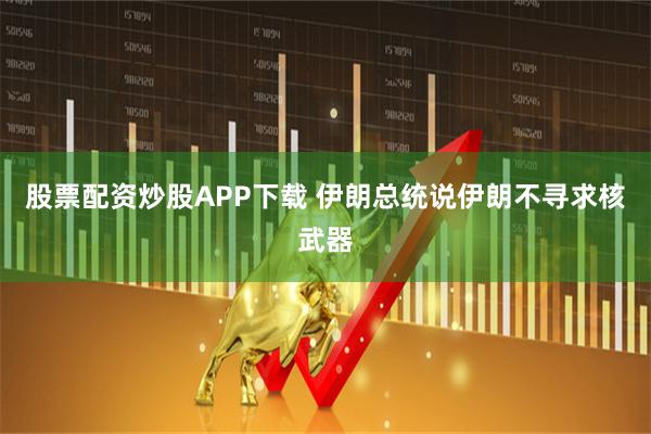 股票配资炒股APP下载 伊朗总统说伊朗不寻求核武器