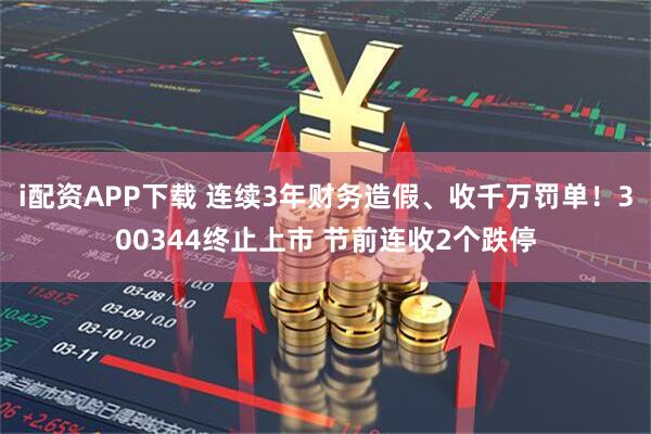 i配资APP下载 连续3年财务造假、收千万罚单！300344终止上市 节前连收2个跌停