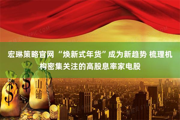 宏琳策略官网 “焕新式年货”成为新趋势 梳理机构密集关注的高股息率家电股
