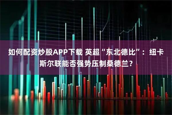 如何配资炒股APP下载 英超“东北德比”：纽卡斯尔联能否强势压制桑德兰？