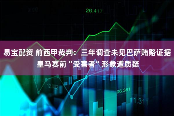 易宝配资 前西甲裁判：三年调查未见巴萨贿赂证据 皇马赛前“受害者”形象遭质疑