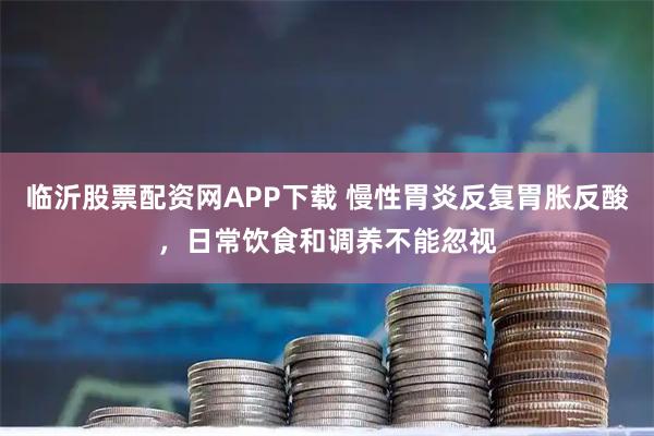 临沂股票配资网APP下载 慢性胃炎反复胃胀反酸，日常饮食和调养不能忽视