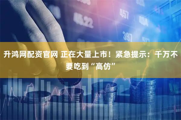 升鸿网配资官网 正在大量上市!紧急提示:千万不要吃到“高仿”