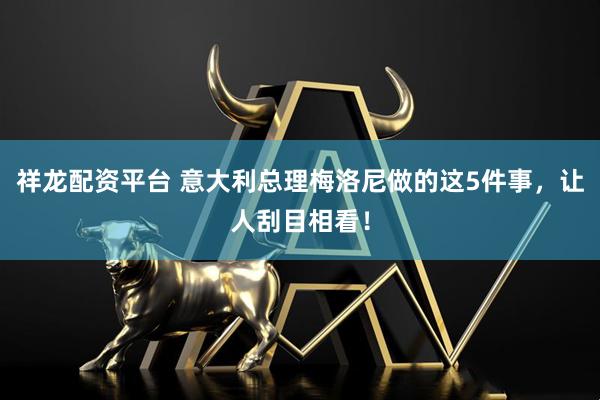 祥龙配资平台 意大利总理梅洛尼做的这5件事，让人刮目相看！