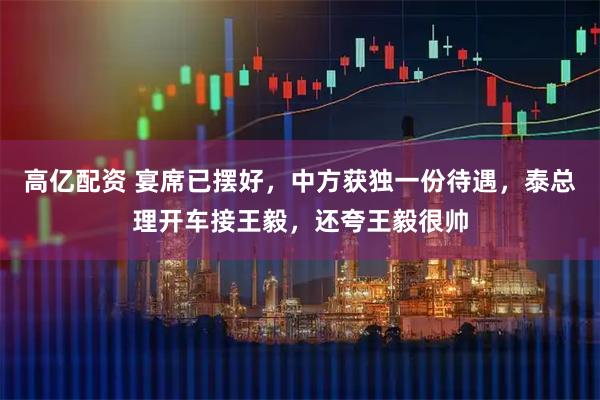 高亿配资 宴席已摆好，中方获独一份待遇，泰总理开车接王毅，还夸王毅很帅